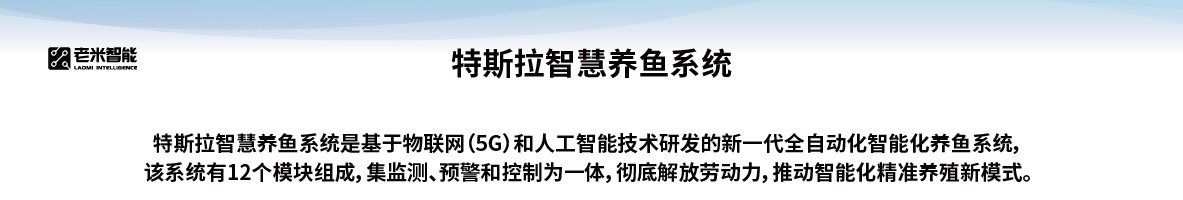 特斯拉智慧养鱼系统，特斯拉智慧养鱼系统是基于物联网（5G）和人工智能技术研发的新一代全自动化智能化养鱼系统，该系统有12个模块组成，集监测、预警和控制为一体，彻底解放劳动力，推动智能化精准养殖新模式
